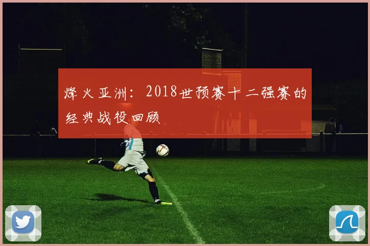 烽火亚洲：2018世预赛十二强赛的经典战役回顾